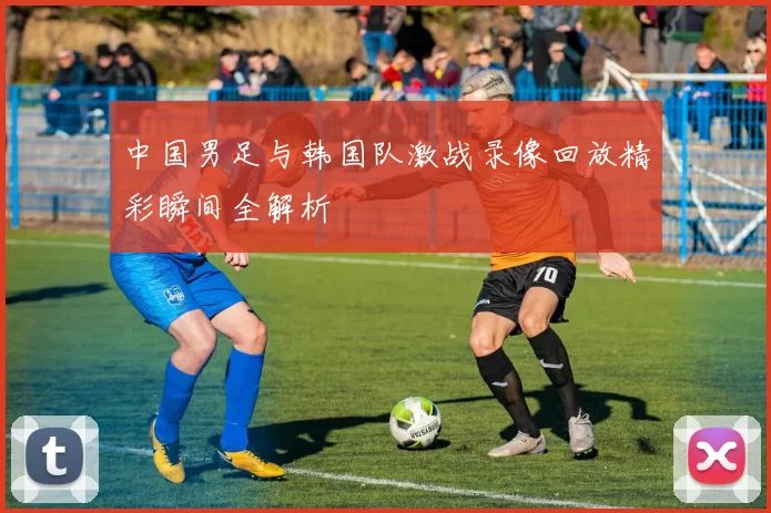 中国男足与韩国队激战录像回放精彩瞬间全解析