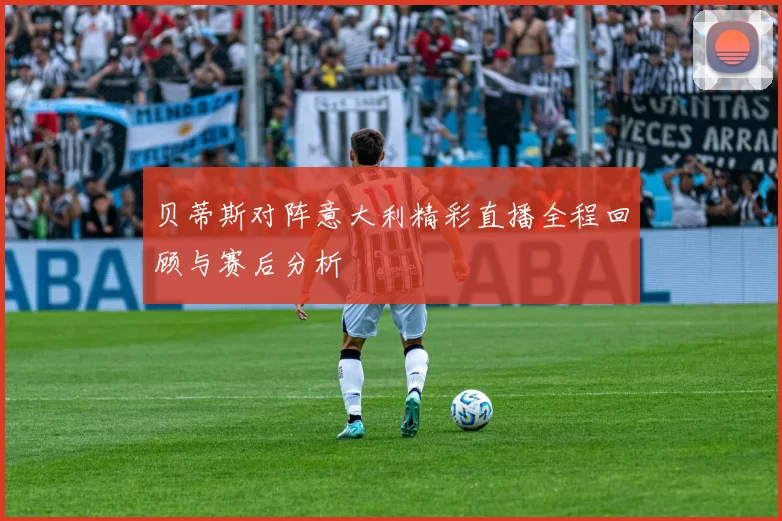 贝蒂斯对阵意大利精彩直播全程回顾与赛后分析