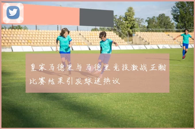 皇家马德里与马德里竞技激战正酣比赛结果引发球迷热议