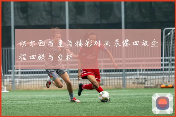 切尔西与皇马精彩对决录像回放全程回顾与分析
