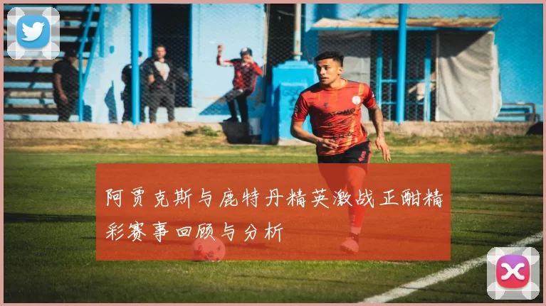 阿贾克斯与鹿特丹精英激战正酣精彩赛事回顾与分析