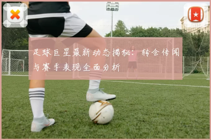足球巨星最新动态揭秘：转会传闻与赛季表现全面分析