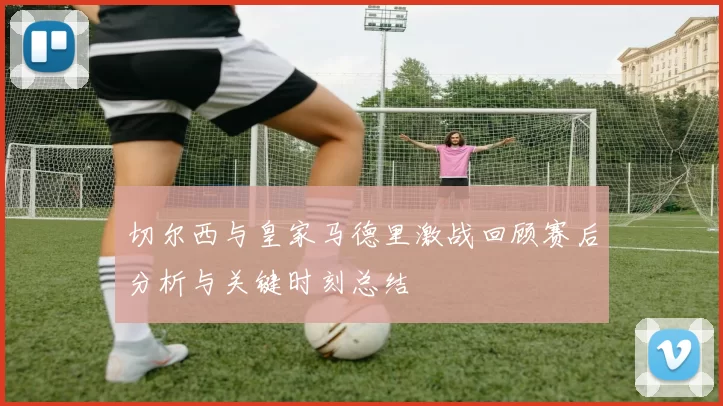切尔西与皇家马德里激战回顾赛后分析与关键时刻总结