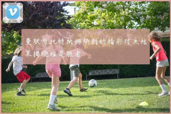 曼联与托特纳姆热刺的精彩对决结果揭晓谁是胜者