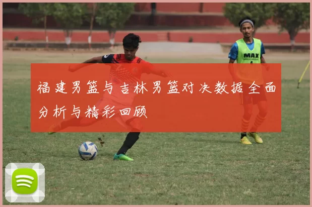 福建男篮与吉林男篮对决数据全面分析与精彩回顾