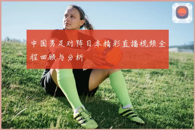 中国男足对阵日本精彩直播视频全程回顾与分析