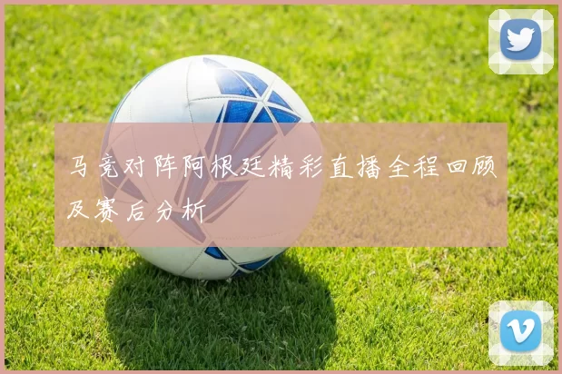 马竞对阵阿根廷精彩直播全程回顾及赛后分析